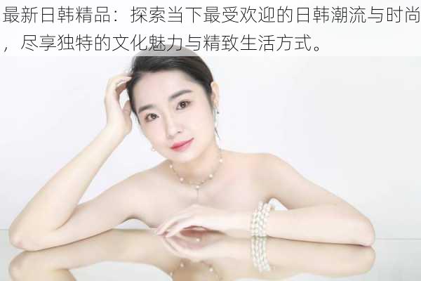 最新日韩精品:探索当下最受欢迎的日韩潮流与时尚,尽享独特的文化魅力与精致生活方式。