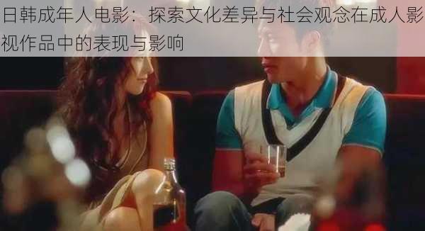 日韩成年人电影:探索文化差异与社会观念在成人影视作品中的表现与影响