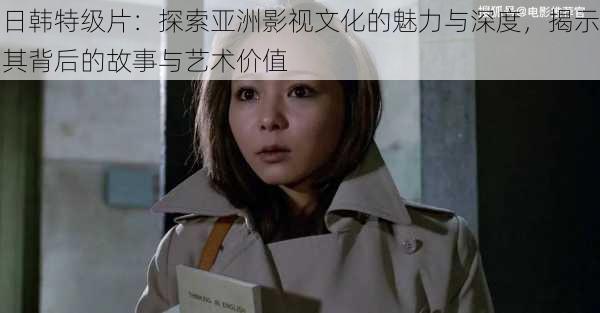 日韩特级片:探索亚洲影视文化的魅力与深度,揭示其背后的故事与艺术价值