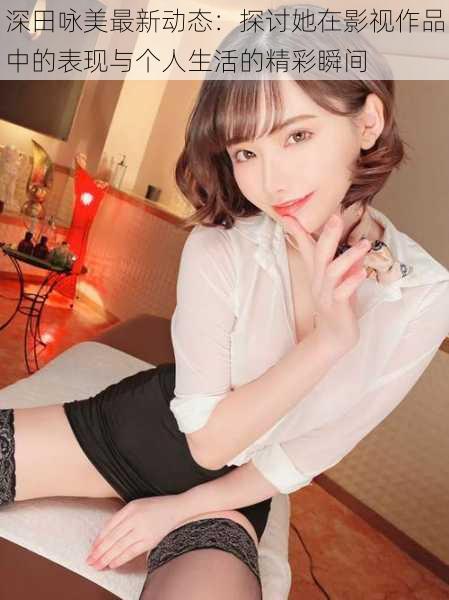 深田咏美最新动态:探讨她在影视作品中的表现与个人生活的精彩瞬间
