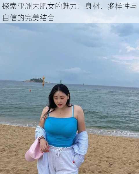 探索亚洲大肥女的魅力:身材、多样性与自信的完美结合