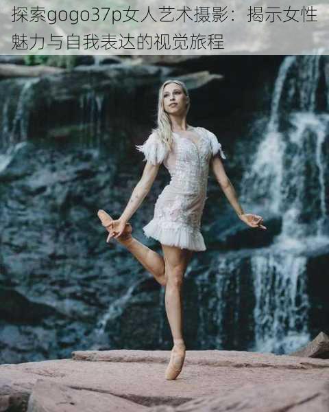 探索gogo37p女人艺术摄影:揭示女性魅力与自我表达的视觉旅程