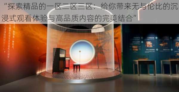 “探索精品的一区二区三区:给你带来无与伦比的沉浸式观看体验与高品质内容的完美结合”