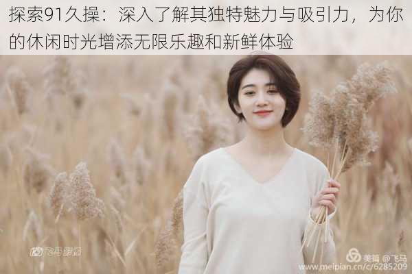 探索91久操:深入了解其独特魅力与吸引力,为你的休闲时光增添无限乐趣和新鲜体验