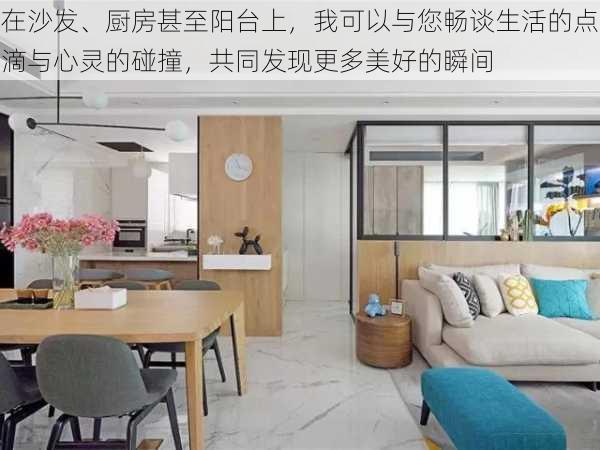 在沙发、厨房甚至阳台上，我可以与您畅谈生活的点滴与心灵的碰撞，共同发现更多美好的瞬间