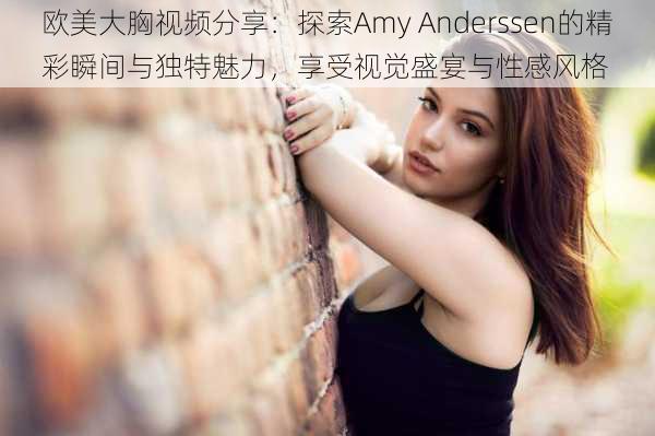 欧美大胸视频分享:探索Amy Anderssen的精彩瞬间与独特魅力,享受视觉盛宴与性感风格