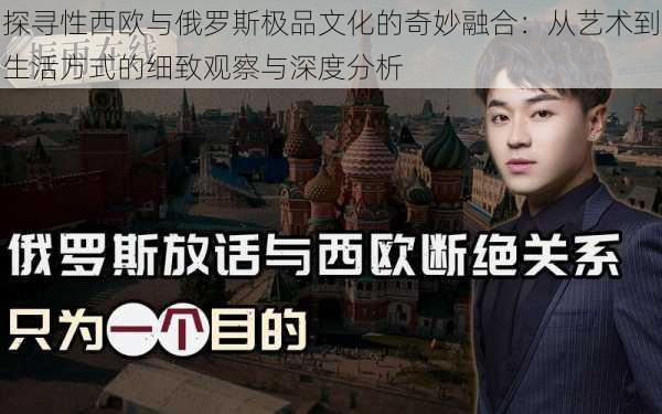 探寻性西欧与俄罗斯极品文化的奇妙融合:从艺术到生活方式的细致观察与深度分析