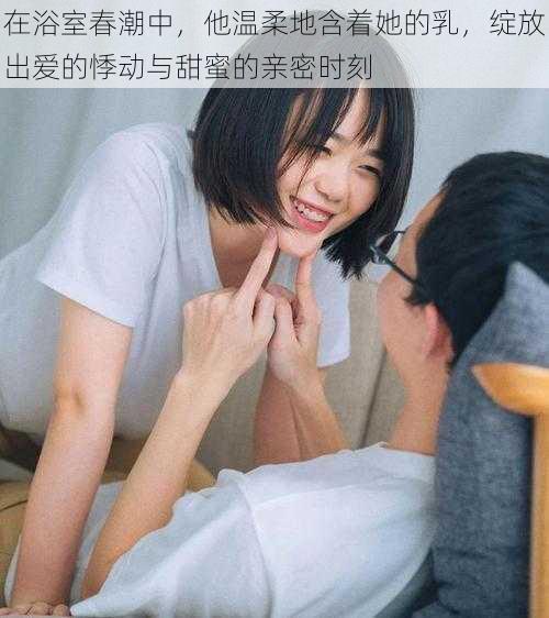 在浴室春潮中,他温柔地含着她的乳,绽放出爱的悸动与甜蜜的亲密时刻