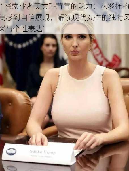 “探索亚洲美女毛茸茸的魅力:从多样的美感到自信展现,解读现代女性的独特风采与个性表达”
