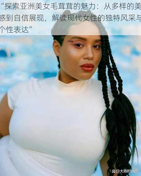“探索亚洲美女毛茸茸的魅力:从多样的美感到自信展现,解读现代女性的独特风采与个性表达”