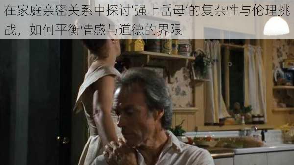 在家庭亲密关系中探讨‘强上岳母’的复杂性与伦理挑战,如何平衡情感与道德的界限