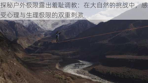 探秘户外极限露出羞耻调教:在大自然的挑战中,感受心理与生理极限的双重刺激