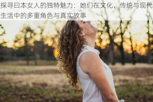 探寻曰本女人的独特魅力:她们在文化、传统与现代生活中的多重角色与真实故事