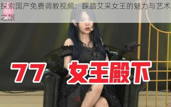 探索国产免费调教视频:踩踏艾采女王的魅力与艺术之旅