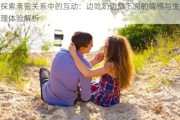 探索亲密关系中的互动:边吃奶边插下面的情感与生理体验解析
