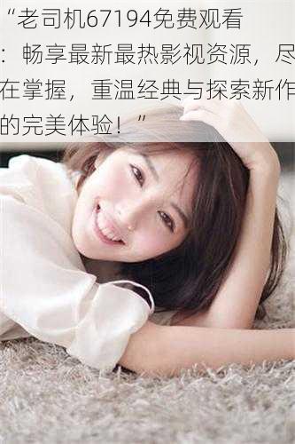 “老司机67194免费观看:畅享最新最热影视资源,尽在掌握,重温经典与探索新作的完美体验!”