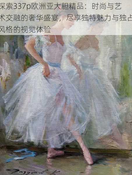 探索337p欧洲亚大胆精品:时尚与艺术交融的奢华盛宴,尽享独特魅力与独占风格的视觉体验