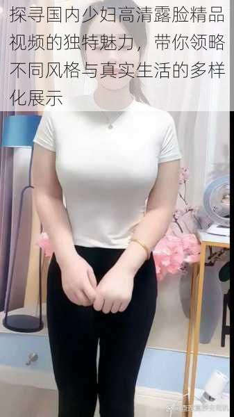 探寻国内少妇高清露脸精品视频的独特魅力,带你领略不同风格与真实生活的多样化展示