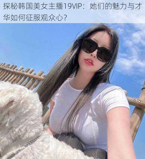 探秘韩国美女主播19VIP：她们的魅力与才华如何征服观众心？
