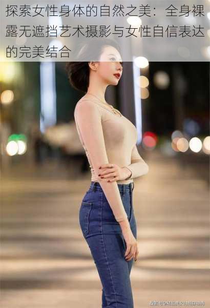 探索女性身体的自然之美:全身裸露无遮挡艺术摄影与女性自信表达的完美结合