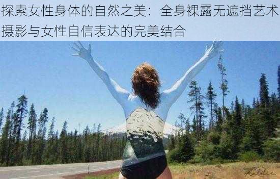 探索女性身体的自然之美:全身裸露无遮挡艺术摄影与女性自信表达的完美结合