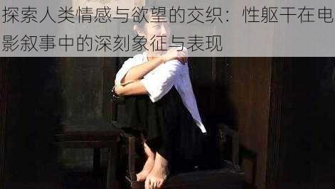 探索人类情感与欲望的交织：性躯干在电影叙事中的深刻象征与表现