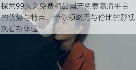 探索99久久免费精品国产免费高清平台的优势与特点，带你领略无与伦比的影视观看新体验