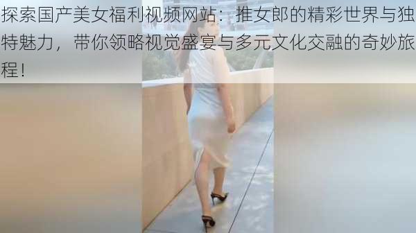 探索国产美女福利视频网站:推女郎的精彩世界与独特魅力,带你领略视觉盛宴与多元文化交融的奇妙旅程!