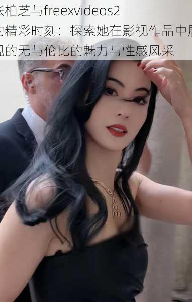 张柏芝与freexvideos2的精彩时刻:探索她在影视作品中展现的无与伦比的魅力与性感风采
