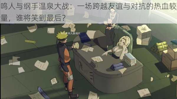 鸣人与纲手温泉大战：一场跨越友谊与对抗的热血较量，谁将笑到最后？