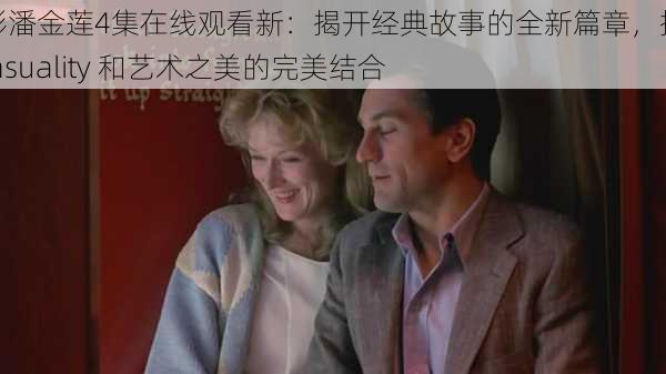 电影潘金莲4集在线观看新:揭开经典故事的全新篇章,探索 sensuality 和艺术之美的完美结合