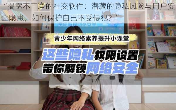 “揭露不干净的社交软件:潜藏的隐私风险与用户安全隐患,如何保护自己不受侵犯?”