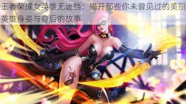 王者荣耀女英雄无遮挡：揭开那些你未曾见过的美丽英雄身姿与身后的故事