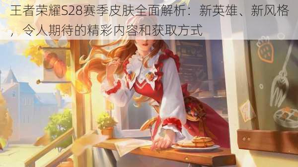 王者荣耀S28赛季皮肤全面解析:新英雄、新风格,令人期待的精彩内容和获取方式