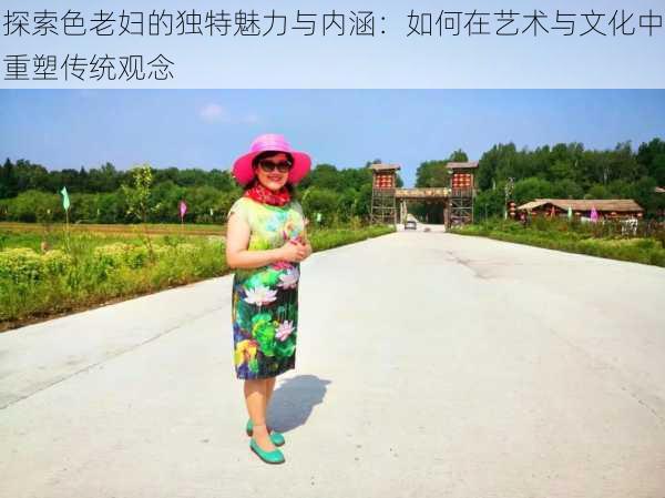 探索色老妇的独特魅力与内涵:如何在艺术与文化中重塑传统观念