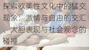探索欧美性文化中的猛交现象:激情与自由的交汇、大胆表现与社会观念的碰撞