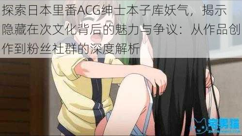 探索日本里番ACG绅士本子库妖气，揭示隐藏在次文化背后的魅力与争议：从作品创作到粉丝社群的深度解析
