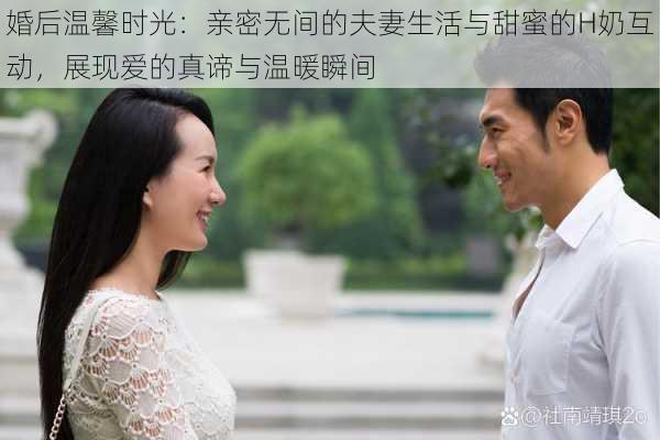 婚后温馨时光:亲密无间的夫妻生活与甜蜜的H奶互动,展现爱的真谛与温暖瞬间