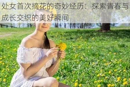 处女首次摘花的奇妙经历:探索青春与成长交织的美好瞬间