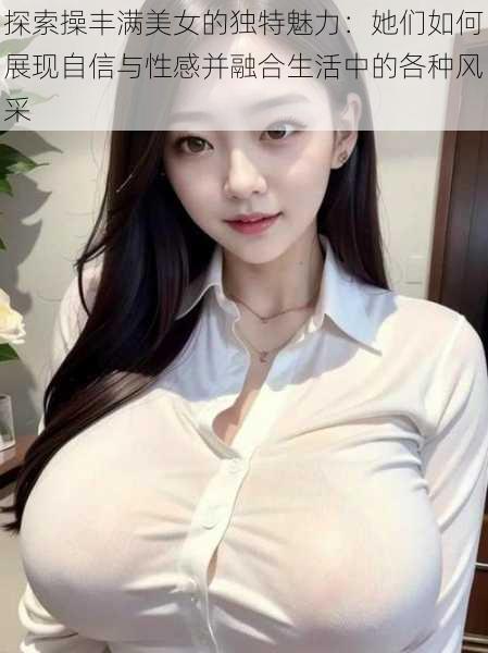探索操丰满美女的独特魅力:她们如何展现自信与性感并融合生活中的各种风采