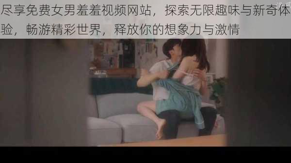 尽享免费女男羞羞视频网站,探索无限趣味与新奇体验,畅游精彩世界,释放你的想象力与激情