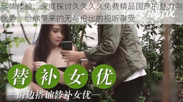 尽情体验：深度探讨久久久久免费精品国产的魅力与优势，给你带来的无与伦比的视听享受