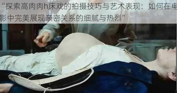 “探索高肉肉h床戏的拍摄技巧与艺术表现:如何在电影中完美展现亲密关系的细腻与热烈”