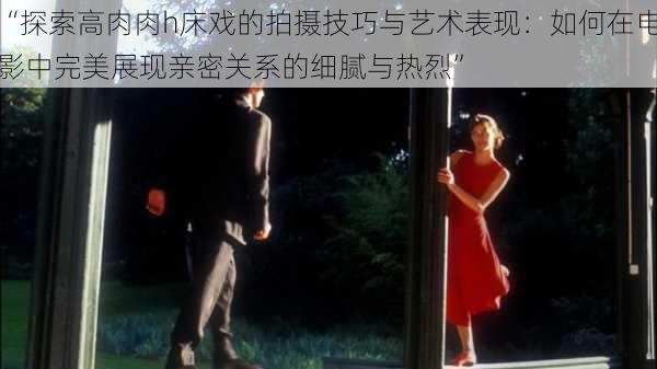 “探索高肉肉h床戏的拍摄技巧与艺术表现:如何在电影中完美展现亲密关系的细腻与热烈”