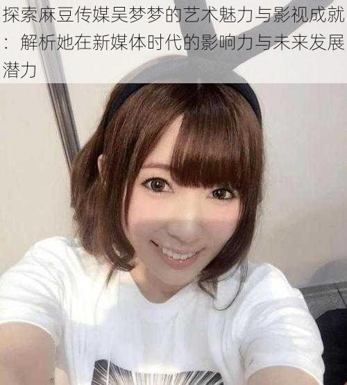 探索麻豆传媒吴梦梦的艺术魅力与影视成就:解析她在新媒体时代的影响力与未来发展潜力