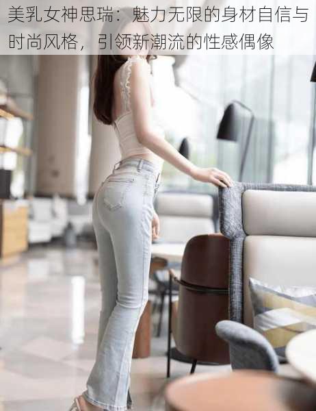 美乳女神思瑞:魅力无限的身材自信与时尚风格,引领新潮流的性感偶像