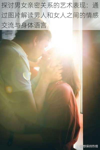 探讨男女亲密关系的艺术表现:通过图片解读男人和女人之间的情感交流与身体语言