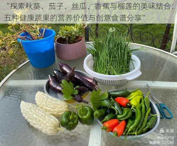 “探索秋葵、茄子、丝瓜、香蕉与榴莲的美味结合：五种健康蔬果的营养价值与创意食谱分享”