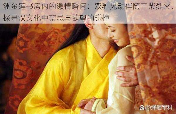 潘金莲书房内的激情瞬间:双乳晃动伴随干柴烈火,探寻汉文化中禁忌与欲望的碰撞