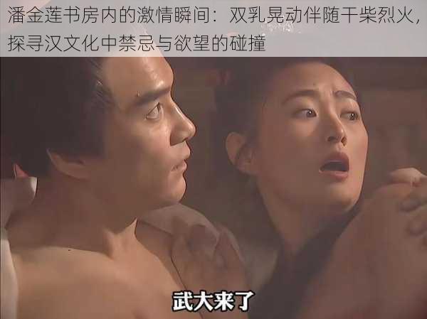 潘金莲书房内的激情瞬间:双乳晃动伴随干柴烈火,探寻汉文化中禁忌与欲望的碰撞